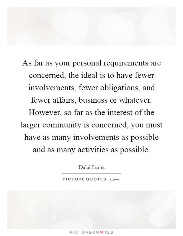 As far as your personal requirements are concerned, the ideal is to have fewer involvements, fewer obligations, and fewer affairs, business or whatever. However, so far as the interest of the larger community is concerned, you must have as many involvements as possible and as many activities as possible Picture Quote #1