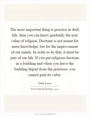 The most important thing is practice in daily life; then you can know gradually the true value of religion. Doctrine is not meant for mere knowledge, but for the improvement of our minds. In order to do that, it must be part of our life. If you put religious doctrine in a building and when you leave the building depart from the practices, you cannot gain its value Picture Quote #1