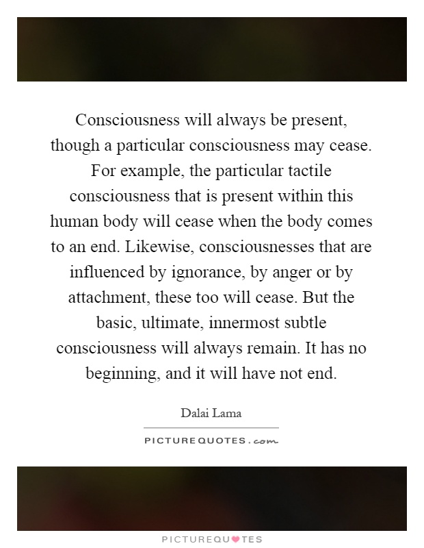 Consciousness will always be present, though a particular consciousness may cease. For example, the particular tactile consciousness that is present within this human body will cease when the body comes to an end. Likewise, consciousnesses that are influenced by ignorance, by anger or by attachment, these too will cease. But the basic, ultimate, innermost subtle consciousness will always remain. It has no beginning, and it will have not end Picture Quote #1