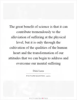 The great benefit of science is that it can contribute tremendously to the alleviation of suffering at the physical level, but it is only through the cultivation of the qualities of the human heart and the transformation of our attitudes that we can begin to address and overcome our mental suffering Picture Quote #1
