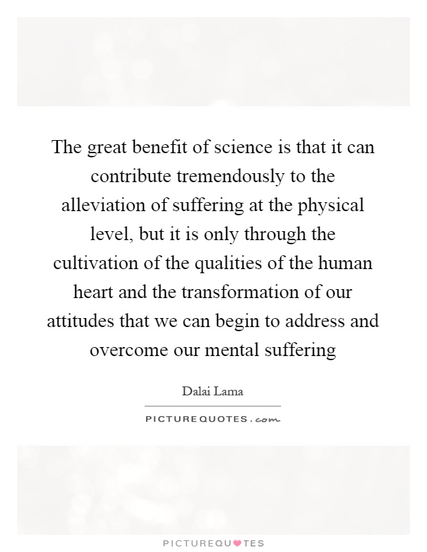 The great benefit of science is that it can contribute tremendously to the alleviation of suffering at the physical level, but it is only through the cultivation of the qualities of the human heart and the transformation of our attitudes that we can begin to address and overcome our mental suffering Picture Quote #1