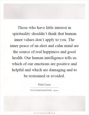 Those who have little interest in spirituality shouldn’t think that human inner values don’t apply to you. The inner peace of an alert and calm mind are the source of real happiness and good health. Our human intelligence tells us which of our emotions are positive and helpful and which are damaging and to be restrained or avoided Picture Quote #1