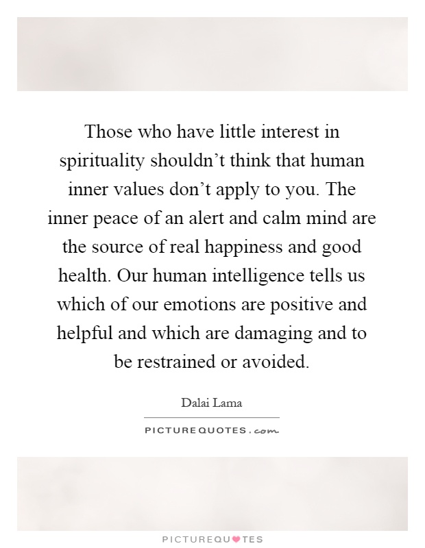 Those who have little interest in spirituality shouldn't think that human inner values don't apply to you. The inner peace of an alert and calm mind are the source of real happiness and good health. Our human intelligence tells us which of our emotions are positive and helpful and which are damaging and to be restrained or avoided Picture Quote #1