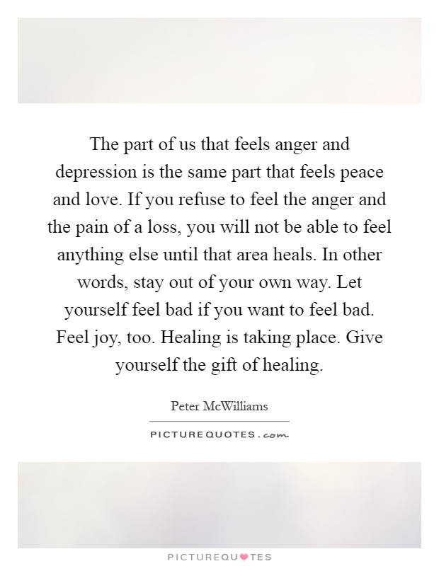 The part of us that feels anger and depression is the same part that feels peace and love. If you refuse to feel the anger and the pain of a loss, you will not be able to feel anything else until that area heals. In other words, stay out of your own way. Let yourself feel bad if you want to feel bad. Feel joy, too. Healing is taking place. Give yourself the gift of healing Picture Quote #1