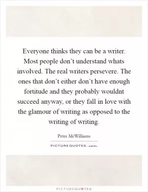 Everyone thinks they can be a writer. Most people don’t understand whats involved. The real writers persevere. The ones that don’t either don’t have enough fortitude and they probably wouldnt succeed anyway, or they fall in love with the glamour of writing as opposed to the writing of writing Picture Quote #1
