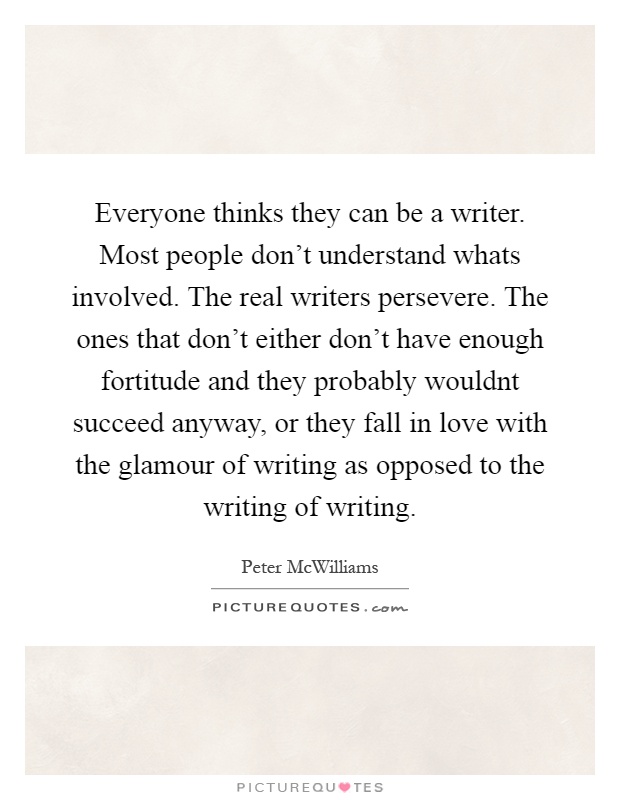 Everyone thinks they can be a writer. Most people don't understand whats involved. The real writers persevere. The ones that don't either don't have enough fortitude and they probably wouldnt succeed anyway, or they fall in love with the glamour of writing as opposed to the writing of writing Picture Quote #1