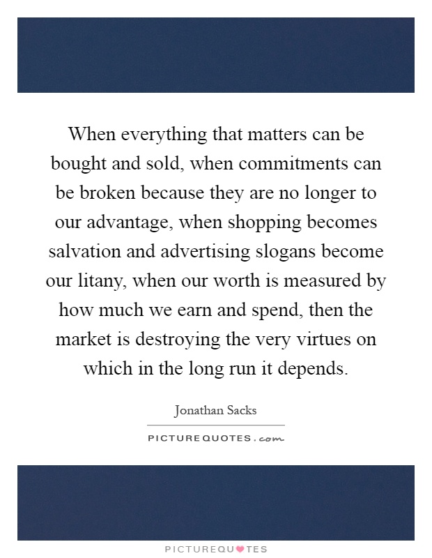 When everything that matters can be bought and sold, when commitments can be broken because they are no longer to our advantage, when shopping becomes salvation and advertising slogans become our litany, when our worth is measured by how much we earn and spend, then the market is destroying the very virtues on which in the long run it depends Picture Quote #1