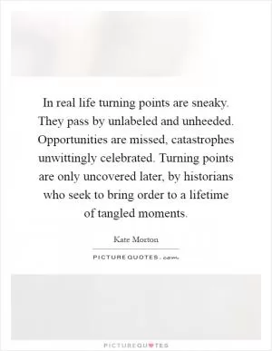 In real life turning points are sneaky. They pass by unlabeled and unheeded. Opportunities are missed, catastrophes unwittingly celebrated. Turning points are only uncovered later, by historians who seek to bring order to a lifetime of tangled moments Picture Quote #1