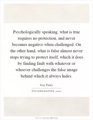 Psychologically speaking, what is true requires no protection, and never becomes negative when challenged. On the other hand, what is false almost never stops trying to protect itself, which it does by finding fault with whatever or whoever challenges the false image behind which it always hides Picture Quote #1