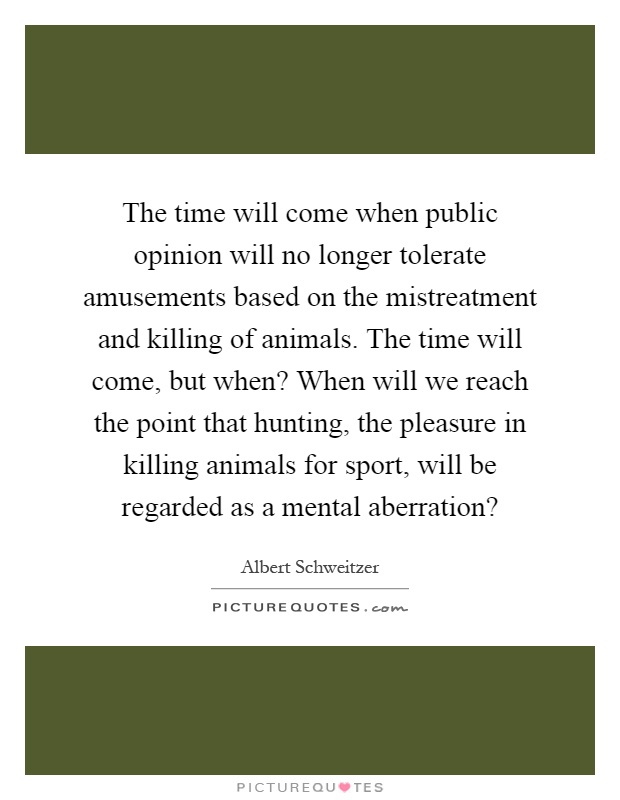 The time will come when public opinion will no longer tolerate amusements based on the mistreatment and killing of animals. The time will come, but when? When will we reach the point that hunting, the pleasure in killing animals for sport, will be regarded as a mental aberration? Picture Quote #1
