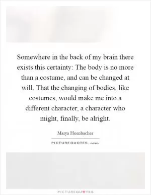 Somewhere in the back of my brain there exists this certainty: The body is no more than a costume, and can be changed at will. That the changing of bodies, like costumes, would make me into a different character, a character who might, finally, be alright Picture Quote #1