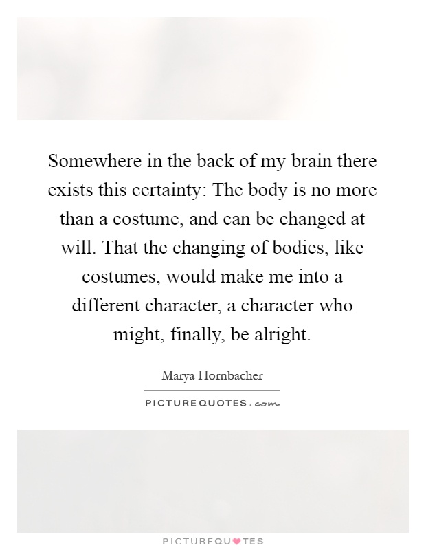 Somewhere in the back of my brain there exists this certainty: The body is no more than a costume, and can be changed at will. That the changing of bodies, like costumes, would make me into a different character, a character who might, finally, be alright Picture Quote #1