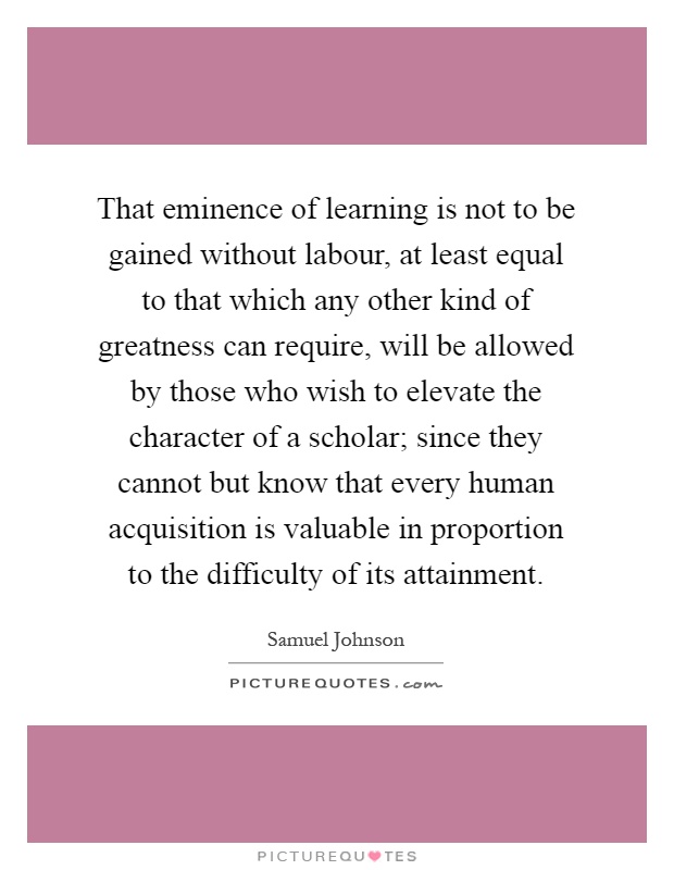 That eminence of learning is not to be gained without labour, at least equal to that which any other kind of greatness can require, will be allowed by those who wish to elevate the character of a scholar; since they cannot but know that every human acquisition is valuable in proportion to the difficulty of its attainment Picture Quote #1