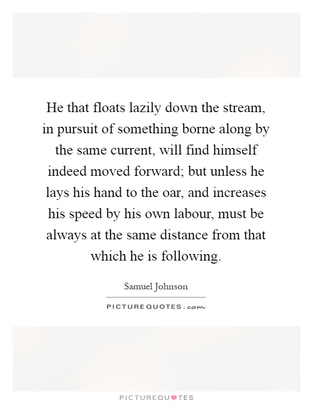 He that floats lazily down the stream, in pursuit of something borne along by the same current, will find himself indeed moved forward; but unless he lays his hand to the oar, and increases his speed by his own labour, must be always at the same distance from that which he is following Picture Quote #1