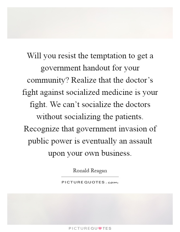 Will you resist the temptation to get a government handout for your community? Realize that the doctor's fight against socialized medicine is your fight. We can't socialize the doctors without socializing the patients. Recognize that government invasion of public power is eventually an assault upon your own business Picture Quote #1