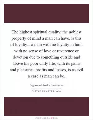 The highest spiritual quality, the noblest property of mind a man can have, is this of loyalty... a man with no loyalty in him, with no sense of love or reverence or devotion due to something outside and above his poor daily life, with its pains and pleasures, profits and losses, is as evil a case as man can be Picture Quote #1