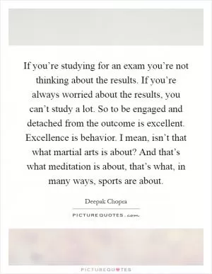 If you’re studying for an exam you’re not thinking about the results. If you’re always worried about the results, you can’t study a lot. So to be engaged and detached from the outcome is excellent. Excellence is behavior. I mean, isn’t that what martial arts is about? And that’s what meditation is about, that’s what, in many ways, sports are about Picture Quote #1