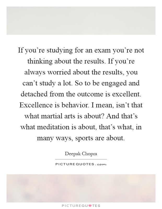 If you're studying for an exam you're not thinking about the results. If you're always worried about the results, you can't study a lot. So to be engaged and detached from the outcome is excellent. Excellence is behavior. I mean, isn't that what martial arts is about? And that's what meditation is about, that's what, in many ways, sports are about Picture Quote #1