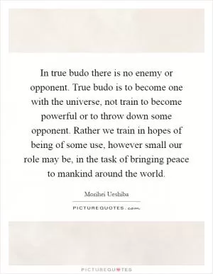 In true budo there is no enemy or opponent. True budo is to become one with the universe, not train to become powerful or to throw down some opponent. Rather we train in hopes of being of some use, however small our role may be, in the task of bringing peace to mankind around the world Picture Quote #1
