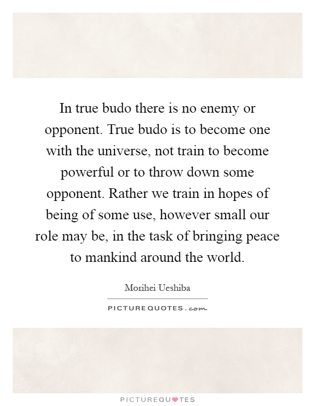 In true budo there is no enemy or opponent. True budo is to become one with the universe, not train to become powerful or to throw down some opponent. Rather we train in hopes of being of some use, however small our role may be, in the task of bringing peace to mankind around the world Picture Quote #1