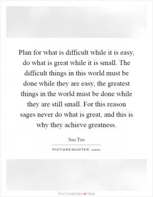 Plan for what is difficult while it is easy, do what is great while it is small. The difficult things in this world must be done while they are easy, the greatest things in the world must be done while they are still small. For this reason sages never do what is great, and this is why they achieve greatness Picture Quote #1