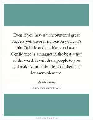 Even if you haven’t encountered great success yet, there is no reason you can’t bluff a little and act like you have. Confidence is a magnet in the best sense of the word. It will draw people to you and make your daily life.. and theirs.. a lot more pleasant Picture Quote #1