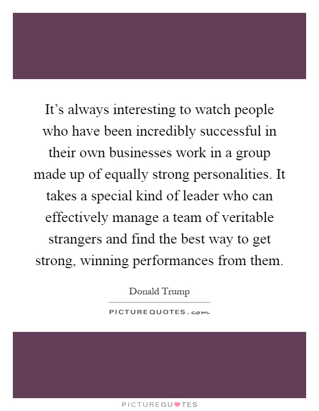 It’s always interesting to watch people who have been incredibly successful in their own businesses work in a group made up of equally strong personalities. It takes a special kind of leader who can effectively manage a team of veritable strangers and find the best way to get strong, winning performances from them Picture Quote #1