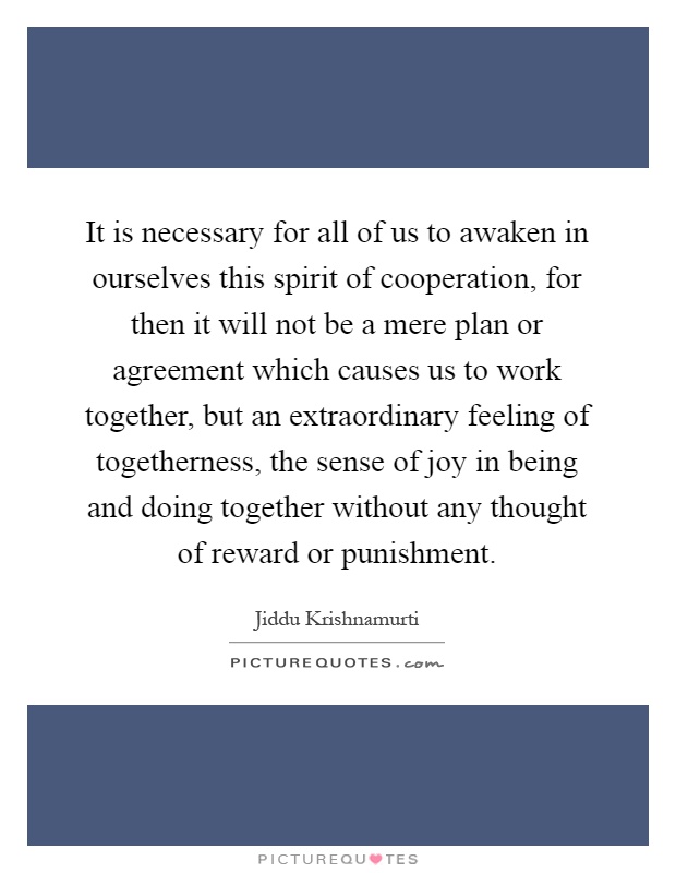 It is necessary for all of us to awaken in ourselves this spirit of cooperation, for then it will not be a mere plan or agreement which causes us to work together, but an extraordinary feeling of togetherness, the sense of joy in being and doing together without any thought of reward or punishment Picture Quote #1