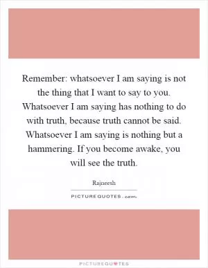 Remember: whatsoever I am saying is not the thing that I want to say to you. Whatsoever I am saying has nothing to do with truth, because truth cannot be said. Whatsoever I am saying is nothing but a hammering. If you become awake, you will see the truth Picture Quote #1