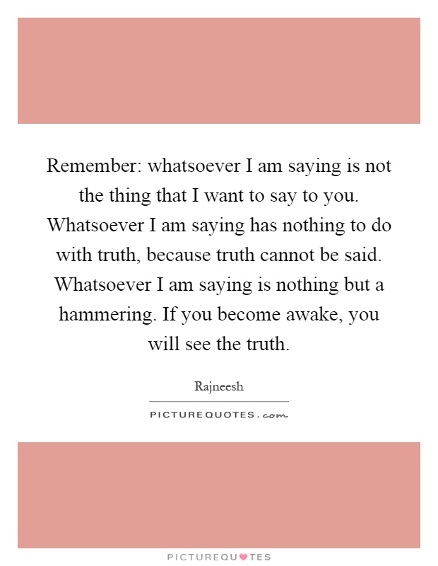 Remember: whatsoever I am saying is not the thing that I want to say to you. Whatsoever I am saying has nothing to do with truth, because truth cannot be said. Whatsoever I am saying is nothing but a hammering. If you become awake, you will see the truth Picture Quote #1