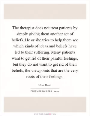 The therapist does not treat patients by simply giving them another set of beliefs. He or she tries to help them see which kinds of ideas and beliefs have led to their suffering. Many patients want to get rid of their painful feelings, but they do not want to get rid of their beliefs, the viewpoints that are the very roots of their feelings Picture Quote #1