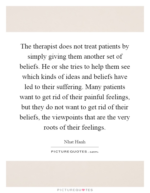 The therapist does not treat patients by simply giving them another set of beliefs. He or she tries to help them see which kinds of ideas and beliefs have led to their suffering. Many patients want to get rid of their painful feelings, but they do not want to get rid of their beliefs, the viewpoints that are the very roots of their feelings Picture Quote #1