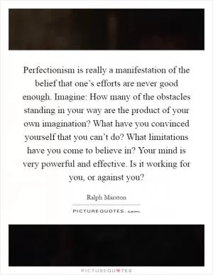 Perfectionism is really a manifestation of the belief that one’s efforts are never good enough. Imagine: How many of the obstacles standing in your way are the product of your own imagination? What have you convinced yourself that you can’t do? What limitations have you come to believe in? Your mind is very powerful and effective. Is it working for you, or against you? Picture Quote #1