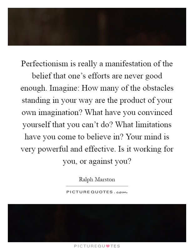 Perfectionism is really a manifestation of the belief that one's efforts are never good enough. Imagine: How many of the obstacles standing in your way are the product of your own imagination? What have you convinced yourself that you can't do? What limitations have you come to believe in? Your mind is very powerful and effective. Is it working for you, or against you? Picture Quote #1