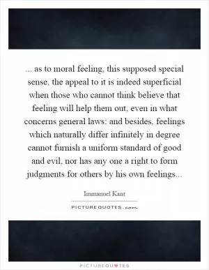 ... as to moral feeling, this supposed special sense, the appeal to it is indeed superficial when those who cannot think believe that feeling will help them out, even in what concerns general laws: and besides, feelings which naturally differ infinitely in degree cannot furnish a uniform standard of good and evil, nor has any one a right to form judgments for others by his own feelings Picture Quote #1