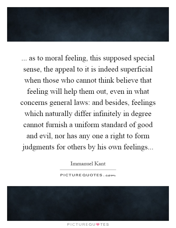 ... as to moral feeling, this supposed special sense, the appeal to it is indeed superficial when those who cannot think believe that feeling will help them out, even in what concerns general laws: and besides, feelings which naturally differ infinitely in degree cannot furnish a uniform standard of good and evil, nor has any one a right to form judgments for others by his own feelings Picture Quote #1