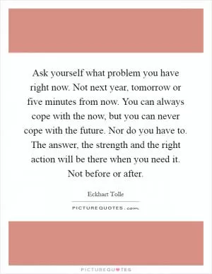 Ask yourself what problem you have right now. Not next year, tomorrow or five minutes from now. You can always cope with the now, but you can never cope with the future. Nor do you have to. The answer, the strength and the right action will be there when you need it. Not before or after Picture Quote #1