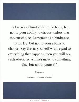 Sickness is a hindrance to the body, but not to your ability to choose, unless that is your choice. Lameness is a hindrance to the leg, but not to your ability to choose. Say this to yourself with regard to everything that happens, then you will see such obstacles as hindrances to something else, but not to yourself Picture Quote #1