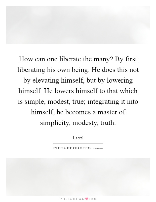 How can one liberate the many? By first liberating his own being. He does this not by elevating himself, but by lowering himself. He lowers himself to that which is simple, modest, true; integrating it into himself, he becomes a master of simplicity, modesty, truth Picture Quote #1