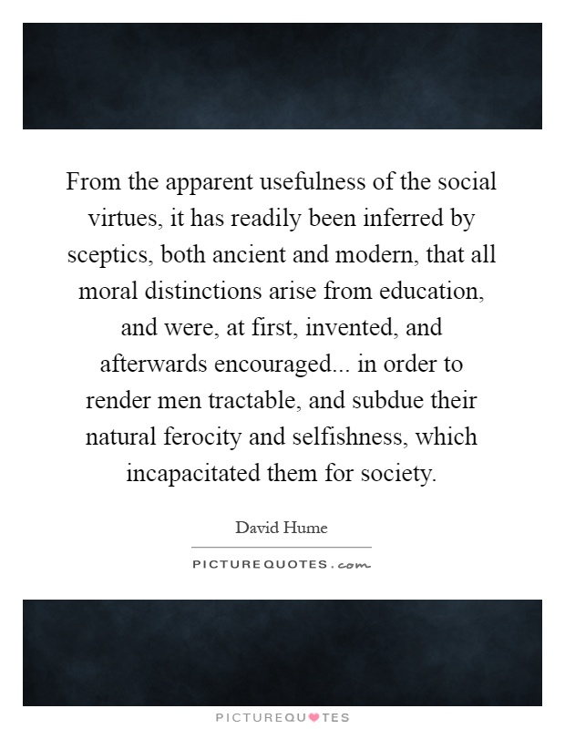 From the apparent usefulness of the social virtues, it has readily been inferred by sceptics, both ancient and modern, that all moral distinctions arise from education, and were, at first, invented, and afterwards encouraged... in order to render men tractable, and subdue their natural ferocity and selfishness, which incapacitated them for society Picture Quote #1