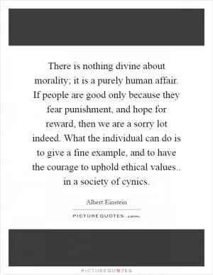 There is nothing divine about morality; it is a purely human affair. If people are good only because they fear punishment, and hope for reward, then we are a sorry lot indeed. What the individual can do is to give a fine example, and to have the courage to uphold ethical values.. in a society of cynics Picture Quote #1