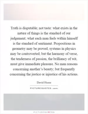 Truth is disputable; not taste: what exists in the nature of things is the standard of our judgement; what each man feels within himself is the standard of sentiment. Propositions in geometry may be proved, systems in physics may be controverted; but the harmony of verse, the tenderness of passion, the brilliancy of wit, must give immediate pleasure. No man reasons concerning another’s beauty; but frequently concerning the justice or injustice of his actions Picture Quote #1