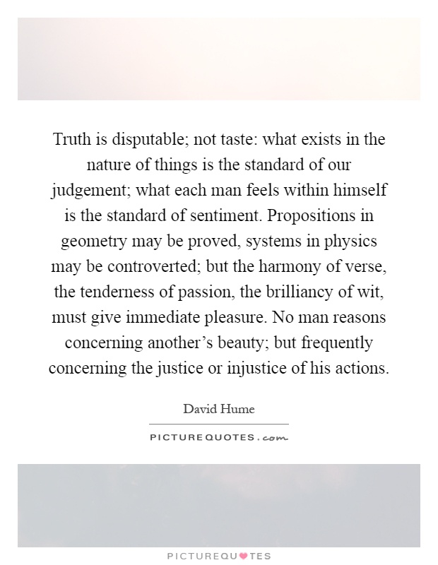 Truth is disputable; not taste: what exists in the nature of things is the standard of our judgement; what each man feels within himself is the standard of sentiment. Propositions in geometry may be proved, systems in physics may be controverted; but the harmony of verse, the tenderness of passion, the brilliancy of wit, must give immediate pleasure. No man reasons concerning another's beauty; but frequently concerning the justice or injustice of his actions Picture Quote #1