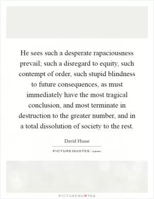 He sees such a desperate rapaciousness prevail; such a disregard to equity, such contempt of order, such stupid blindness to future consequences, as must immediately have the most tragical conclusion, and most terminate in destruction to the greater number, and in a total dissolution of society to the rest Picture Quote #1