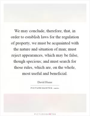 We may conclude, therefore, that, in order to establish laws for the regulation of property, we must be acquainted with the nature and situation of man; must reject appearances, which may be false, though specious; and must search for those rules, which are, on the whole, most useful and beneficial Picture Quote #1