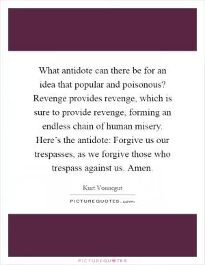 What antidote can there be for an idea that popular and poisonous? Revenge provides revenge, which is sure to provide revenge, forming an endless chain of human misery. Here’s the antidote: Forgive us our trespasses, as we forgive those who trespass against us. Amen Picture Quote #1