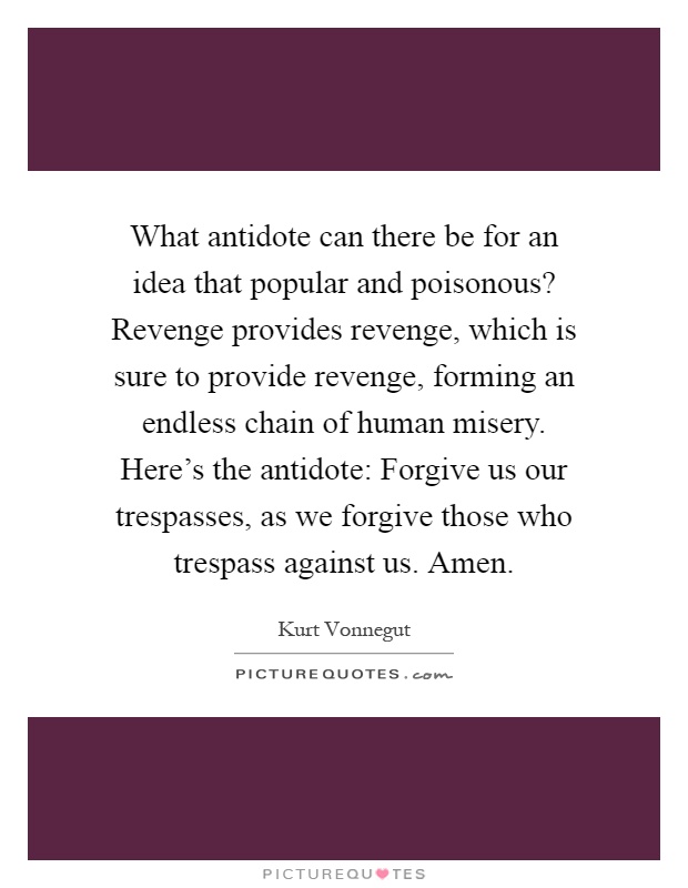 What antidote can there be for an idea that popular and poisonous? Revenge provides revenge, which is sure to provide revenge, forming an endless chain of human misery. Here's the antidote: Forgive us our trespasses, as we forgive those who trespass against us. Amen Picture Quote #1