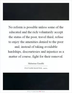 No reform is possible unless some of the educated and the rich voluntarily accept the status of the poor, travel third, refuse to enjoy the amenities denied to the poor and, instead of taking avoidable hardships, discourtesies and injustice as a matter of course, fight for their removal Picture Quote #1
