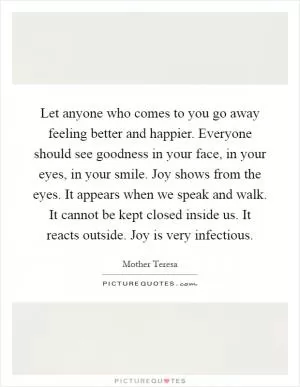 Let anyone who comes to you go away feeling better and happier. Everyone should see goodness in your face, in your eyes, in your smile. Joy shows from the eyes. It appears when we speak and walk. It cannot be kept closed inside us. It reacts outside. Joy is very infectious Picture Quote #1