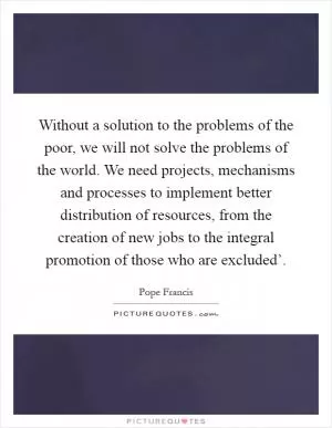 Without a solution to the problems of the poor, we will not solve the problems of the world. We need projects, mechanisms and processes to implement better distribution of resources, from the creation of new jobs to the integral promotion of those who are excluded’ Picture Quote #1
